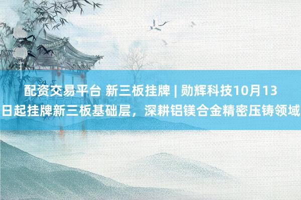 配资交易平台 新三板挂牌 | 勋辉科技10月13日起挂牌新三板基础层，深耕铝镁合金精密压铸领域