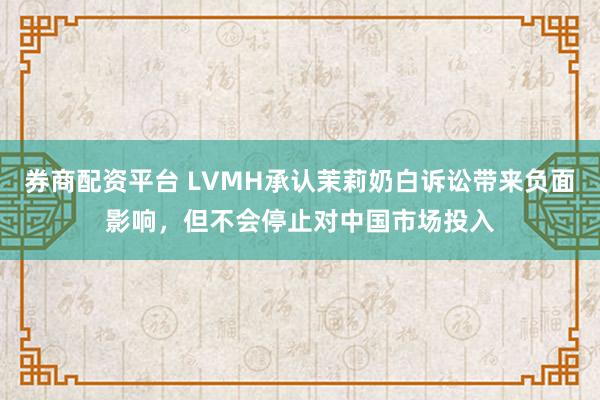 券商配资平台 LVMH承认茉莉奶白诉讼带来负面影响,但不会停止对中国市场投入