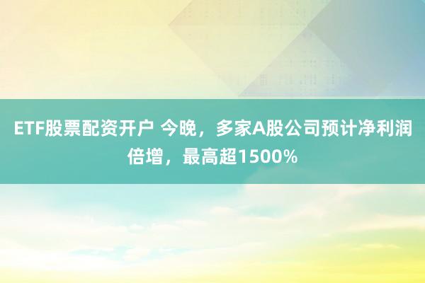 ETF股票配资开户 今晚，多家A股公司预计净利润倍增，最高超1500%