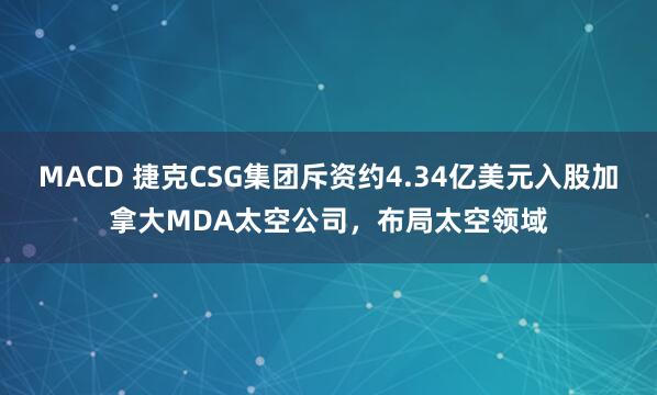 MACD 捷克CSG集团斥资约4.34亿美元入股加拿大MDA太空公司，布局太空领域
