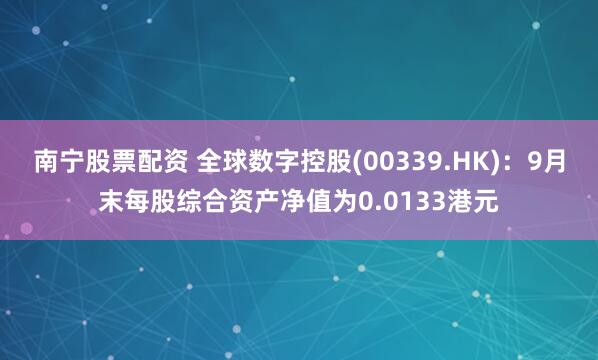 南宁股票配资 全球数字控股(00339.HK)：9月末每股综合资产净值为0.0133港元