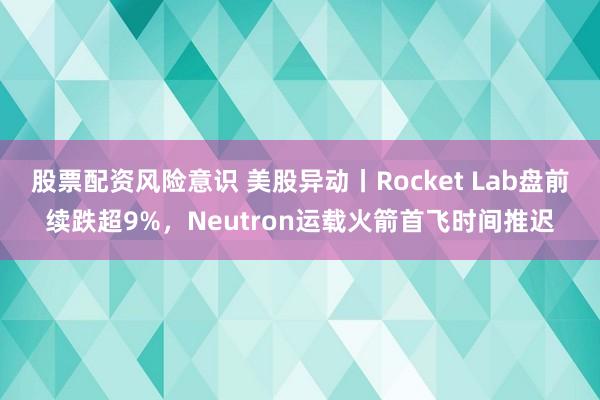 股票配资风险意识 美股异动丨Rocket Lab盘前续跌超9%，Neutron运载火箭首飞时间推迟