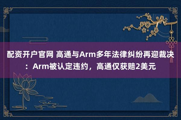 配资开户官网 高通与Arm多年法律纠纷再迎裁决：Arm被认定违约，高通仅获赔2美元