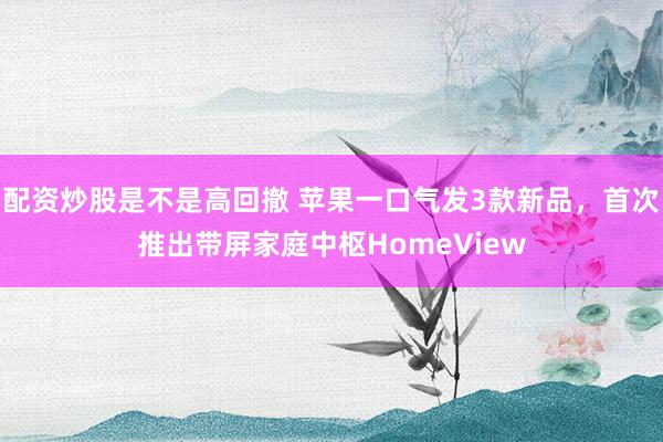 配资炒股是不是高回撤 苹果一口气发3款新品，首次推出带屏家庭中枢HomeView