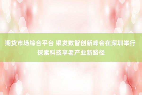 期货市场综合平台 银发数智创新峰会在深圳举行 探索科技享老产业新路径