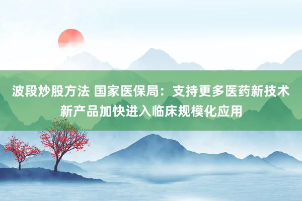 波段炒股方法 国家医保局:支持更多医药新技术新产品加快进入临床规模化应用