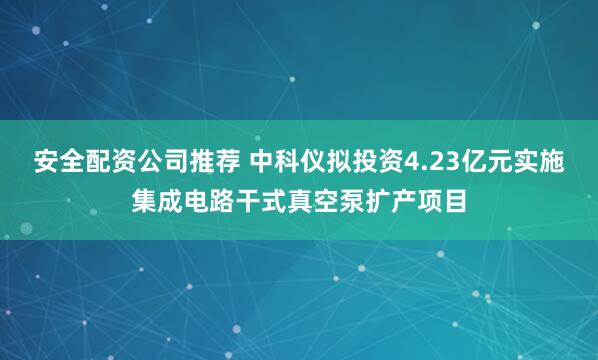 安全配资公司推荐 中科仪拟投资4.23亿元实施集成电路干式真空泵扩产项目