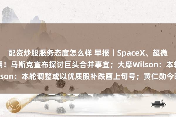 配资炒股服务态度怎么样 早报丨SpaceX、超微电脑业绩点燃AI硬件预期！马斯克宣布探讨巨头合并事宜；大摩Wilson：本轮调整或以优质股补跌画上句号；黄仁勋今晚发表GTC演讲
