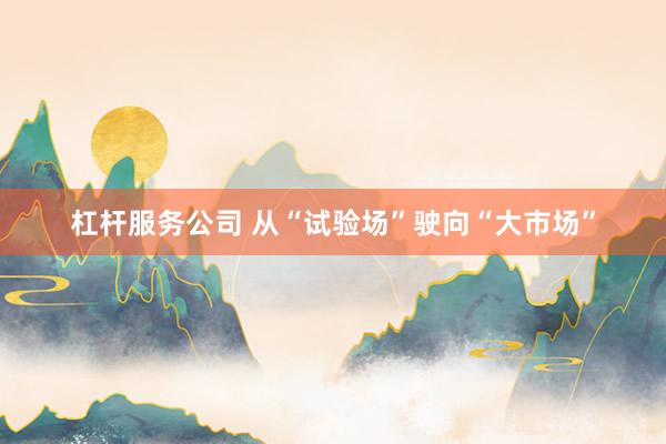 杠杆服务公司 从“试验场”驶向“大市场”