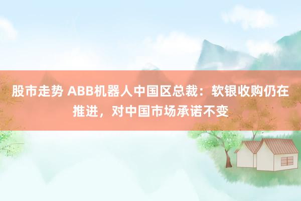 股市走势 ABB机器人中国区总裁：软银收购仍在推进，对中国市场承诺不变
