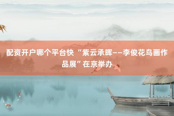配资开户哪个平台快 “紫云承晖——李俊花鸟画作品展”在京举办