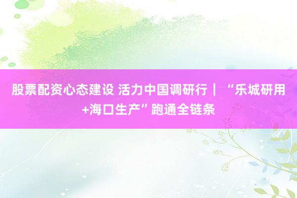 股票配资心态建设 活力中国调研行| “乐城研用+海口生产”跑通全链条