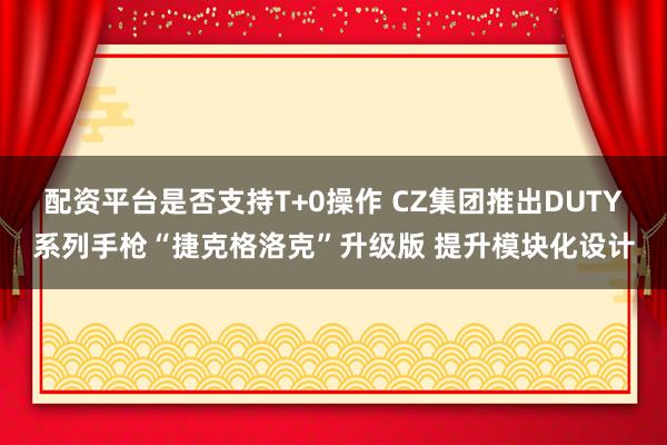 配资平台是否支持T+0操作 CZ集团推出DUTY系列手枪“捷克格洛克”升级版 提升模块化设计
