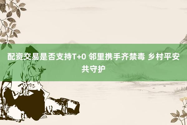 配资交易是否支持T+0 邻里携手齐禁毒 乡村平安共守护