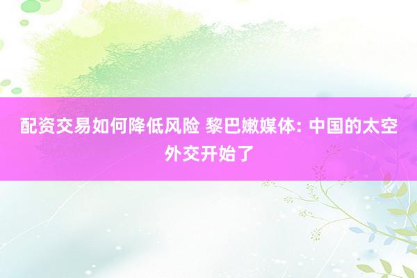 配资交易如何降低风险 黎巴嫩媒体: 中国的太空外交开始了