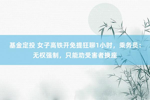 基金定投 女子高铁开免提狂聊1小时，乘务员：无权强制，只能劝受害者换座