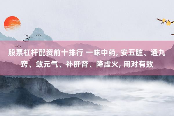 股票杠杆配资前十排行 一味中药, 安五脏、通九窍、敛元气、补肝肾、降虚火, 用对有效