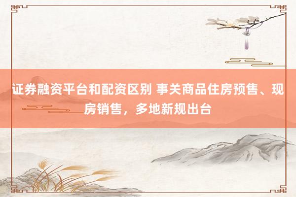 证券融资平台和配资区别 事关商品住房预售、现房销售，多地新规出台