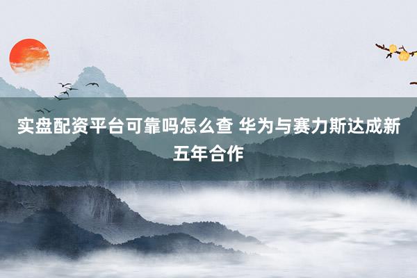 实盘配资平台可靠吗怎么查 华为与赛力斯达成新五年合作