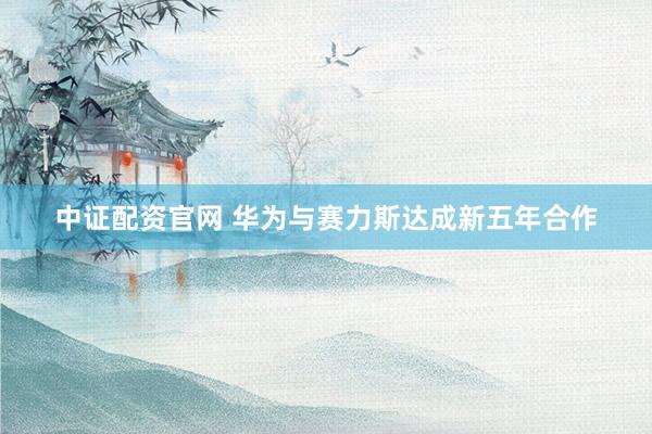 中证配资官网 华为与赛力斯达成新五年合作
