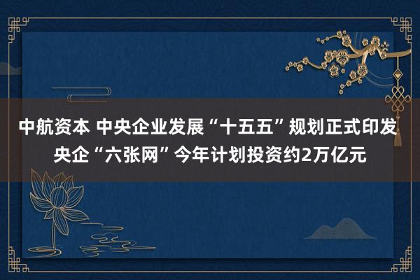 中航资本 中央企业发展“十五五”规划正式印发 央企“六张网”今年计划投资约2万亿元