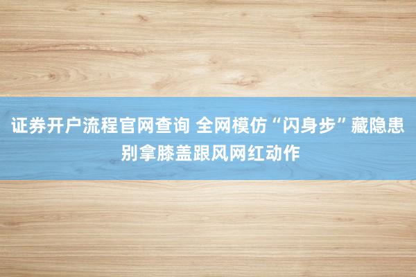 证券开户流程官网查询 全网模仿“闪身步”藏隐患 别拿膝盖跟风网红动作