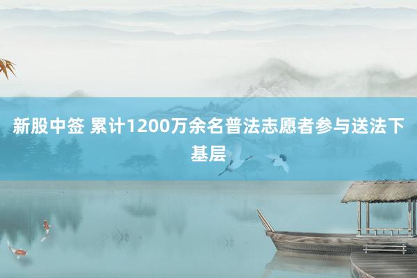 新股中签 累计1200万余名普法志愿者参与送法下基层