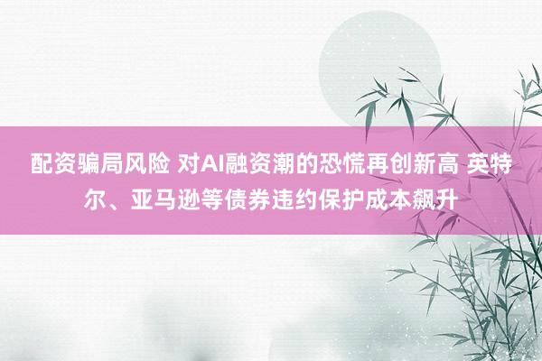 配资骗局风险 对AI融资潮的恐慌再创新高 英特尔、亚马逊等债券违约保护成本飙升